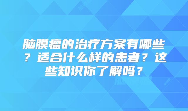 脑膜瘤的治疗方案有哪些？适合什么样的患者？这些知识你了解吗？