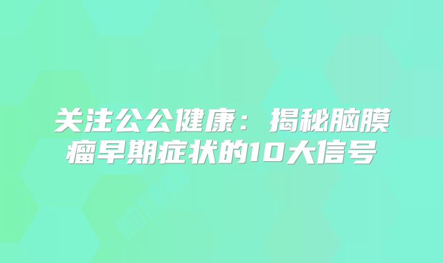 关注公公健康：揭秘脑膜瘤早期症状的10大信号