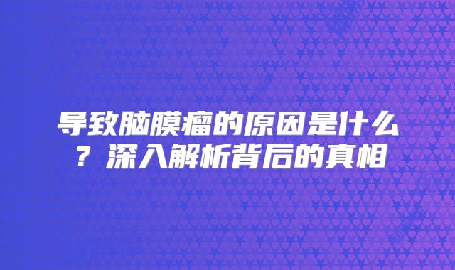 导致脑膜瘤的原因是什么？深入解析背后的真相