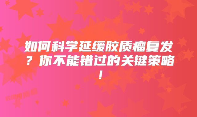 如何科学延缓胶质瘤复发？你不能错过的关键策略！