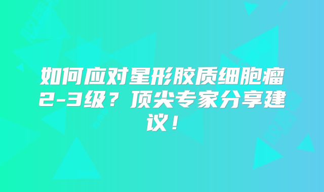 如何应对星形胶质细胞瘤2-3级？顶尖专家分享建议！