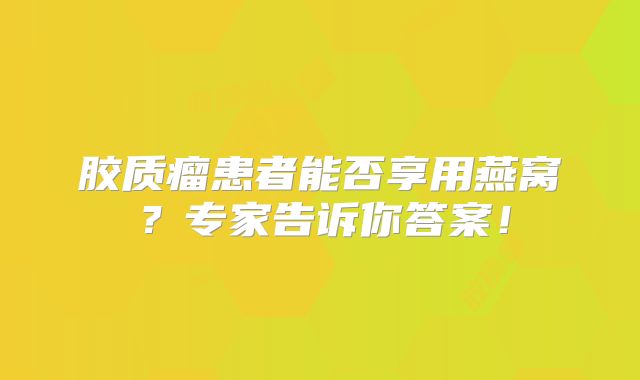 胶质瘤患者能否享用燕窝？专家告诉你答案！