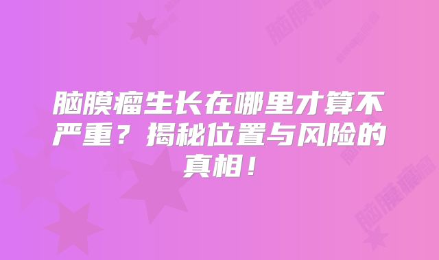 脑膜瘤生长在哪里才算不严重？揭秘位置与风险的真相！
