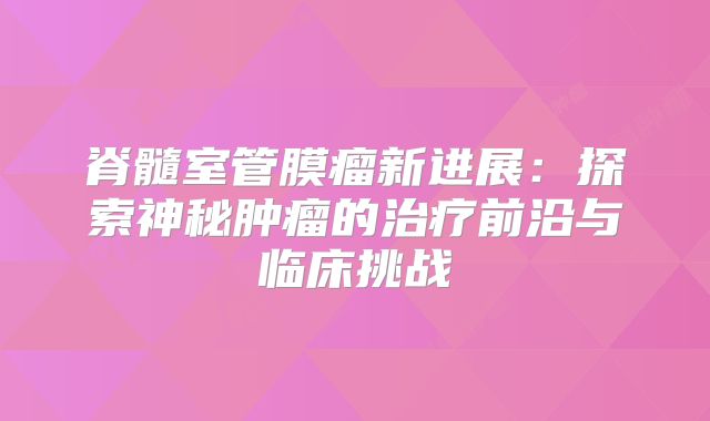 脊髓室管膜瘤新进展：探索神秘肿瘤的治疗前沿与临床挑战