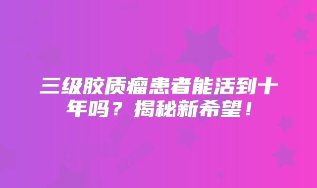 三级胶质瘤患者能活到十年吗？揭秘新希望！