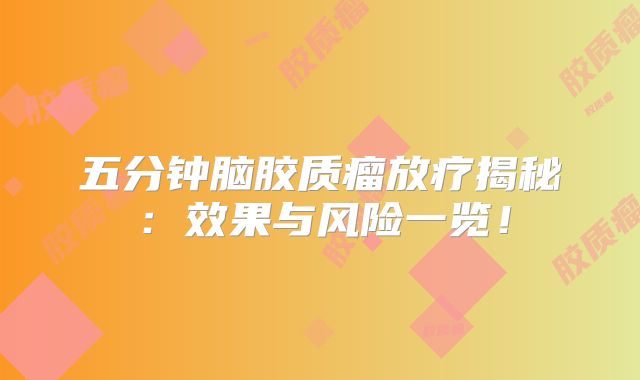 五分钟脑胶质瘤放疗揭秘：效果与风险一览！