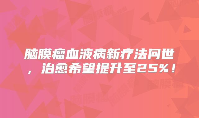 脑膜瘤血液病新疗法问世，治愈希望提升至25%！