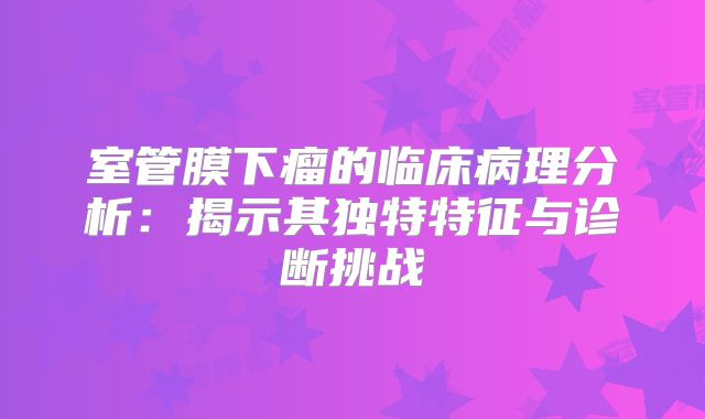 室管膜下瘤的临床病理分析：揭示其独特特征与诊断挑战