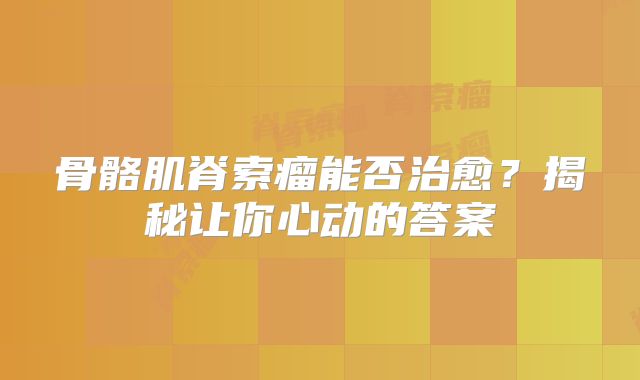 骨骼肌脊索瘤能否治愈？揭秘让你心动的答案
