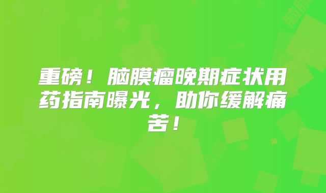 重磅！脑膜瘤晚期症状用药指南曝光，助你缓解痛苦！