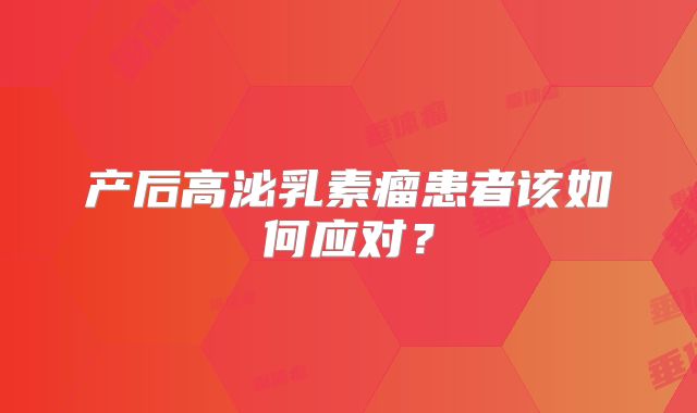 产后高泌乳素瘤患者该如何应对？