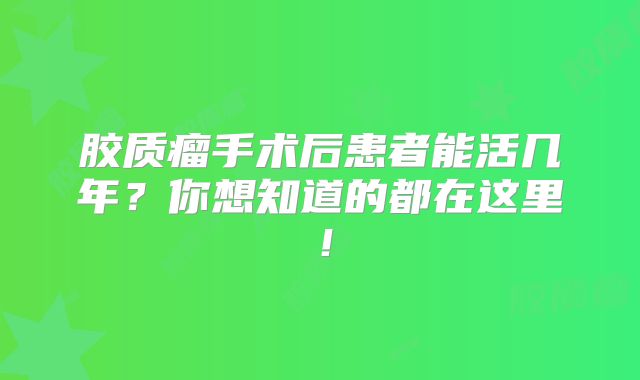 胶质瘤手术后患者能活几年？你想知道的都在这里！