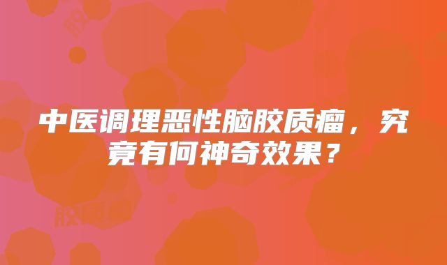 中医调理恶性脑胶质瘤，究竟有何神奇效果？