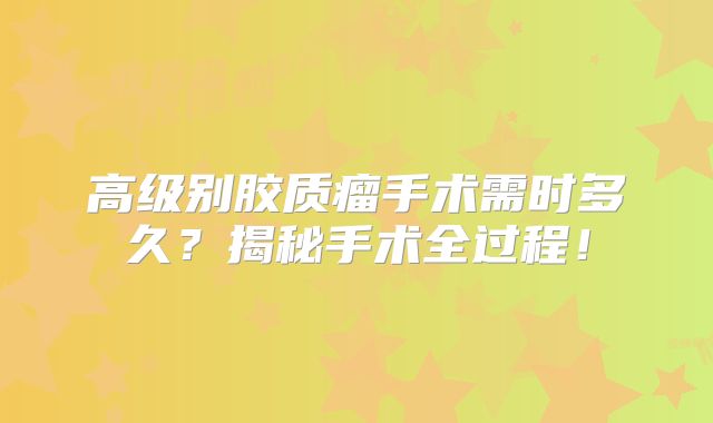 高级别胶质瘤手术需时多久？揭秘手术全过程！
