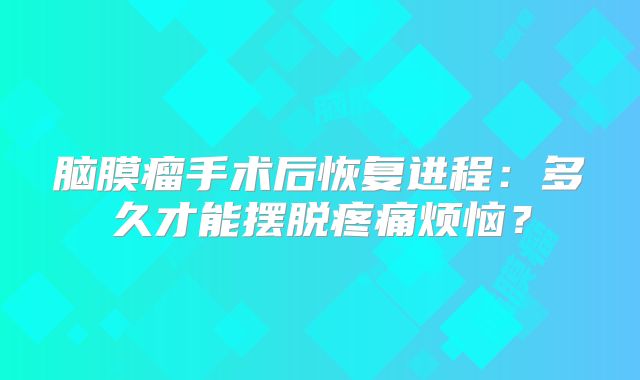 脑膜瘤手术后恢复进程：多久才能摆脱疼痛烦恼？