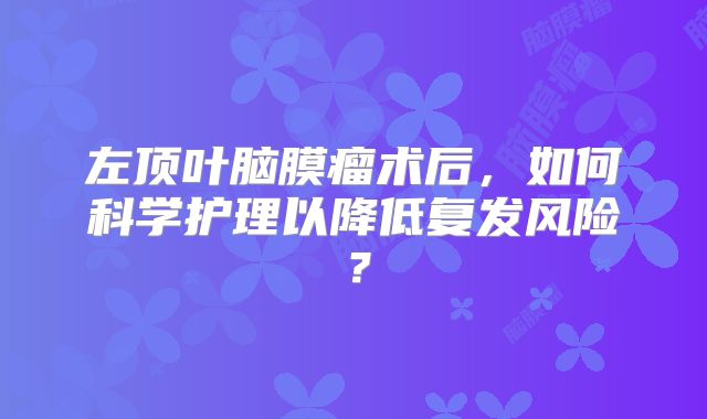 左顶叶脑膜瘤术后，如何科学护理以降低复发风险？