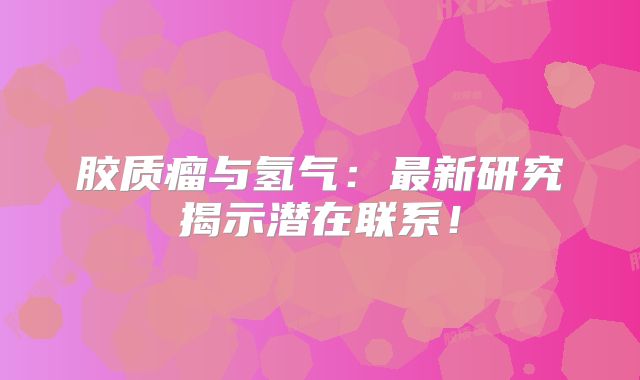 胶质瘤与氢气：最新研究揭示潜在联系！