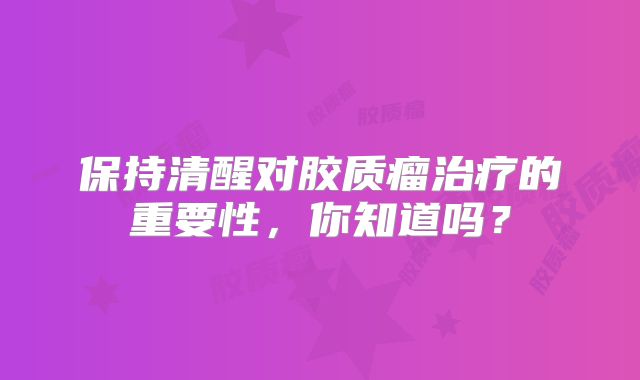 保持清醒对胶质瘤治疗的重要性，你知道吗？
