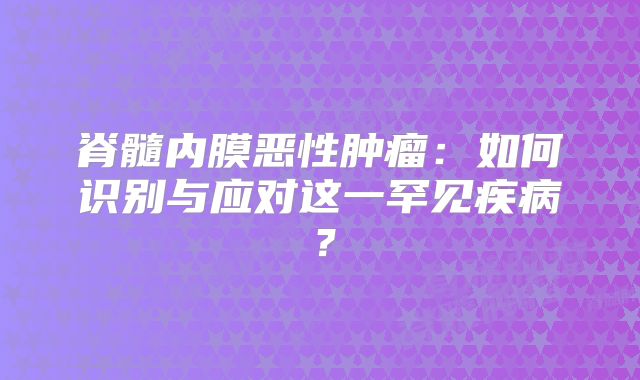 脊髓内膜恶性肿瘤：如何识别与应对这一罕见疾病？