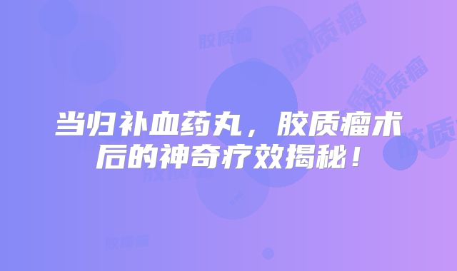 当归补血药丸，胶质瘤术后的神奇疗效揭秘！