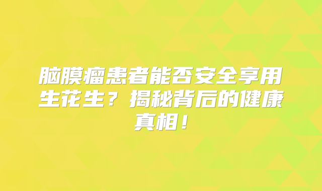 脑膜瘤患者能否安全享用生花生？揭秘背后的健康真相！