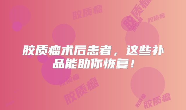 胶质瘤术后患者，这些补品能助你恢复！