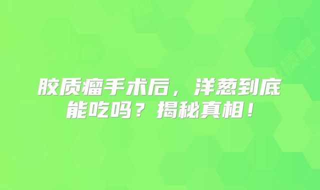 胶质瘤手术后，洋葱到底能吃吗？揭秘真相！