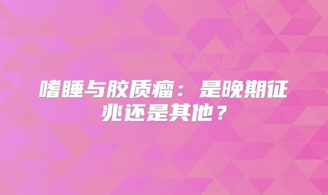 嗜睡与胶质瘤：是晚期征兆还是其他？