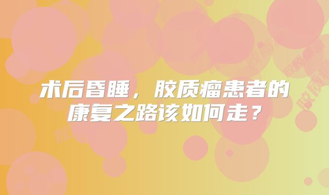 术后昏睡，胶质瘤患者的康复之路该如何走？