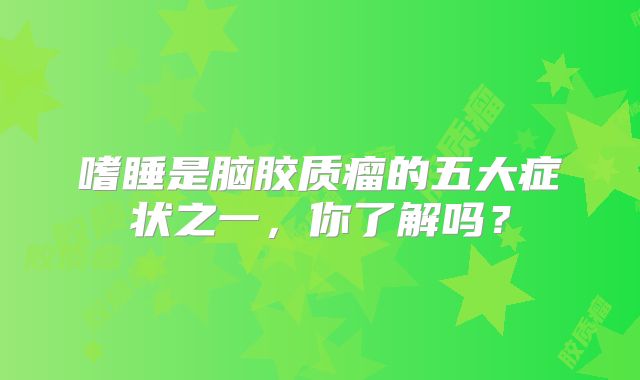 嗜睡是脑胶质瘤的五大症状之一，你了解吗？