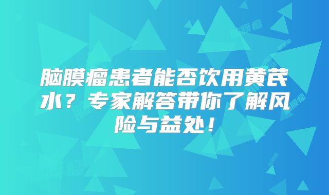 脑膜瘤患者能否饮用黄芪水？专家解答带你了解风险与益处！