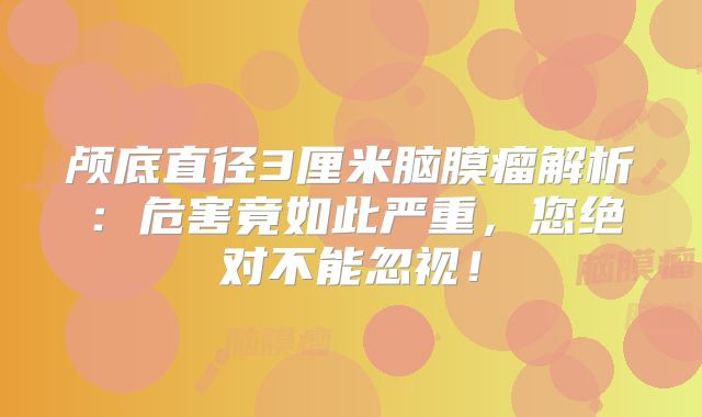 颅底直径3厘米脑膜瘤解析：危害竟如此严重，您绝对不能忽视！