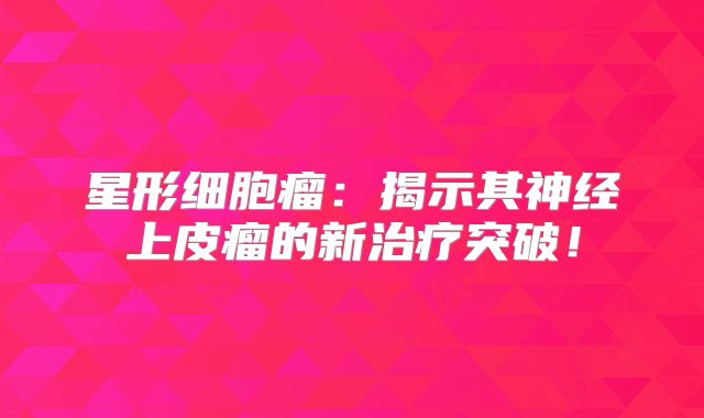星形细胞瘤：揭示其神经上皮瘤的新治疗突破！