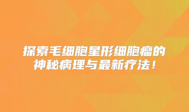 探索毛细胞星形细胞瘤的神秘病理与最新疗法！