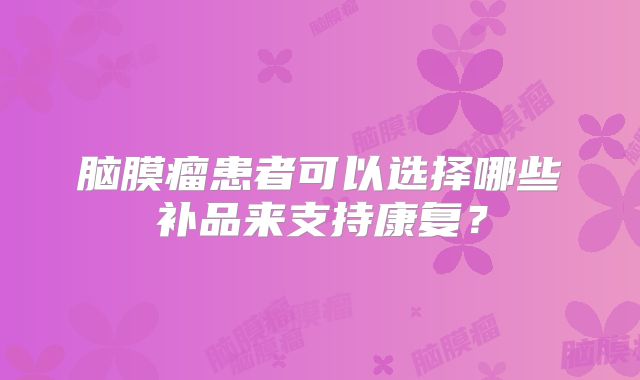 脑膜瘤患者可以选择哪些补品来支持康复？
