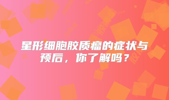 星形细胞胶质瘤的症状与预后，你了解吗？