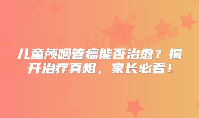 儿童颅咽管瘤能否治愈？揭开治疗真相，家长必看！