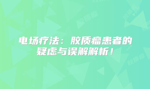 电场疗法：胶质瘤患者的疑虑与误解解析！