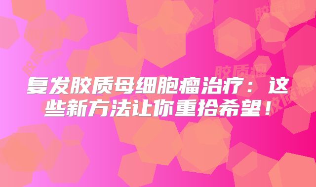 复发胶质母细胞瘤治疗：这些新方法让你重拾希望！
