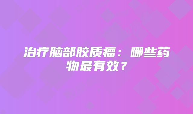 治疗脑部胶质瘤：哪些药物最有效？