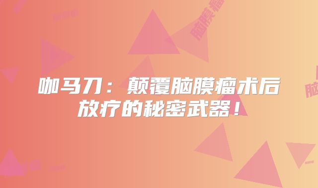 咖马刀：颠覆脑膜瘤术后放疗的秘密武器！