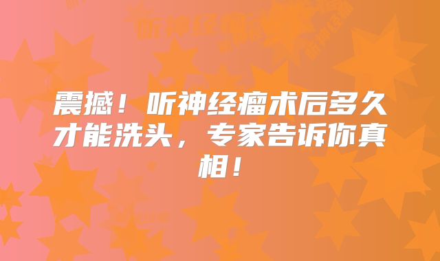 震撼！听神经瘤术后多久才能洗头，专家告诉你真相！