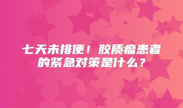 七天未排便！胶质瘤患者的紧急对策是什么？