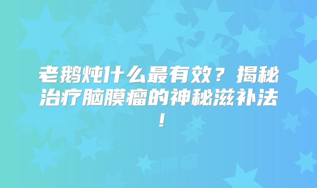 老鹅炖什么最有效？揭秘治疗脑膜瘤的神秘滋补法！