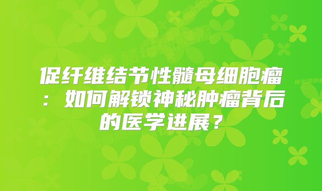 促纤维结节性髓母细胞瘤：如何解锁神秘肿瘤背后的医学进展？