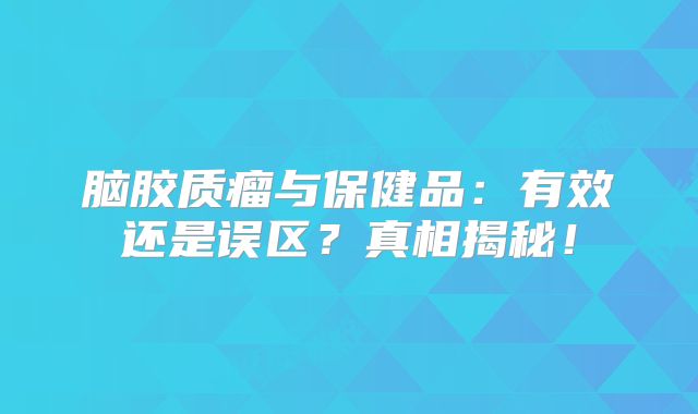 脑胶质瘤与保健品：有效还是误区？真相揭秘！