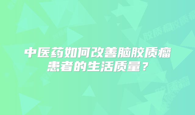 中医药如何改善脑胶质瘤患者的生活质量？