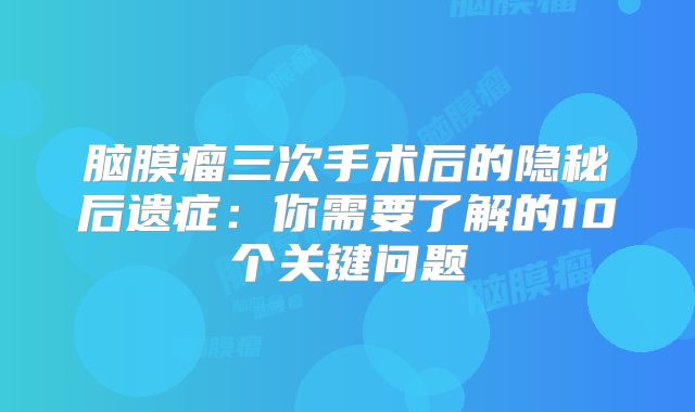 脑膜瘤三次手术后的隐秘后遗症：你需要了解的10个关键问题