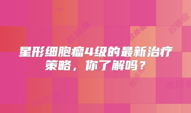 星形细胞瘤4级的最新治疗策略，你了解吗？