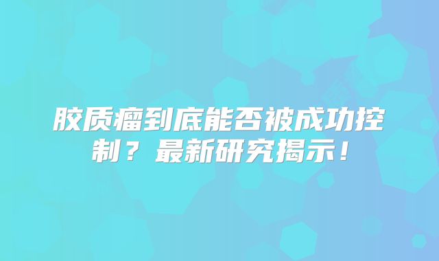 胶质瘤到底能否被成功控制？最新研究揭示！